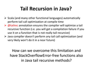 Tail Recursion in Java? 
Scala (and many other functional languages) automatically perform tail call optimization at compile time 
@tailrec annotation ensures the compiler will optimize a tail recursive function (i.e. you will get a compilation failure if you use it on a function that is not really tail recursive) 
Java compiler doesn't perform any tail call optimization (and very likely won't do it in a near future) 
How can we overcome this limitation and have StackOverflowError-free functions also in Java tail recursive methods?  