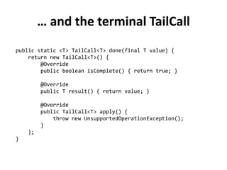 … and the terminal TailCall 
public static <T> TailCall<T> done(final T value) { 
return new TailCall<T>() { 
@Override 
public boolean isComplete() { return true; } 
@Override 
public T result() { return value; } 
@Override 
public TailCall<T> apply() { 
throw new UnsupportedOperationException(); 
} 
}; 
}  
