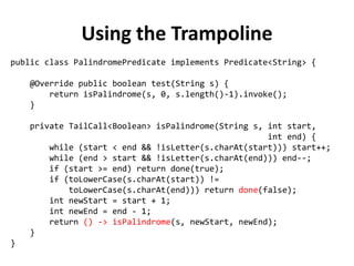 Using the Trampoline 
public class PalindromePredicate implements Predicate<String> { 
@Override public boolean test(String s) { 
return isPalindrome(s, 0, s.length()-1).invoke(); 
} 
private TailCall<Boolean> isPalindrome(String s, int start, 
int end) { 
while (start < end && !isLetter(s.charAt(start))) start++; 
while (end > start && !isLetter(s.charAt(end))) end--; 
if (start >= end) return done(true); 
if (toLowerCase(s.charAt(start)) != 
toLowerCase(s.charAt(end))) return done(false); 
int newStart = start + 1; 
int newEnd = end - 1; 
return () -> isPalindrome(s, newStart, newEnd); 
} 
}  
