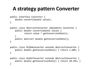 public interface Converter { 
double convert(double value); 
} 
public class AbstractConverter implements Converter { 
public double convert(double value) { 
return value * getConversionRate(); 
} 
public abstract double getConversionRate(); 
} 
public class Mi2KmConverter extends AbstractConverter { 
public double getConversionRate() { return 1.609; } 
} 
public class Ou2GrConverter extends AbstractConverter { 
public double getConversionRate() { return 28.345; } 
} 
A strategy pattern Converter  