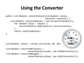 public List<Double> convertValues(List<Double> values, 
Converter converter) { 
List<Double> convertedValues = new ArrayList<Double>(); 
for (double value : values) { 
convertedValues.add(converter.convert(value)); 
} 
return convertedValues; 
} 
List<Double> values = Arrays.asList(10, 20, 50); 
List<Double> convertedDistances = 
convertValues(values, new Mi2KmConverter()); 
List<Double> convertedWeights = 
convertValues(values, new Ou2GrConverter()); 
Using the Converter  