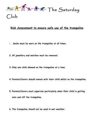 The Saturday
Club

  Risk Assessment to ensure safe use of the trampoline




 1.   Socks must be worn on the trampoline at all times.




 2. All jewellery and watches must be removed.




 3. Only one child allowed on the trampoline at a time.




 4. Parents/Carers should remain with their child whilst on the trampoline.




 5. Parents/Carers must supervise particularly when their child is getting

      onto and off the trampoline.




 6. The trampoline should not be used in wet weather.
 