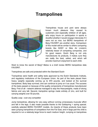 Trampolines
Trampolines house and yard were always
known much pleasure they caused to
customers and especially children of all ages,
who enjoy hours on participation in sports is
doubtful whether it would engage intensively if it
were not so nice, but BERG trampolines of
Berg FAVORIT are another story. Comparison
of this model will be similar to others comparing
brands like SONY or Nike Air Lmotzrm
relatively lesser of competing companies, and
for good reason. Dutch Berg is not only
manufactures its products, it makes sure they
are really the best, safest, and which will
provide maximum enjoyment to each child.
Want to know the secret of Berg? Below is a brief review BERG trampolines data
FAVORIT.
Trampolines are safe and protected within the Standard Dutch
Trampolines were health and safety tests approved by the Dutch Standards Institute,
and regulatory institutions of the European Union. As part of the tests placed them
heavy weights especially coming up to 970 pounds, and looked at the survival
trampolines. Body leap survived, and can continue to jump on it as usual. The success
of the tests passed on because of the quality components of trampolines manufactured
Berg: First of all - network defense managed to stop the Heavyweights, made of strong
fabrics and very tall. Second, trampoline springs made entirely of zinc, and built for
carrying weights over 50 pounds.
Quality Leap - over any competitor
Jump trampolines, allowing for very easy without running unnecessary muscular effort
and felt in the legs. It also made possible thanks to the Goldspring + spring special,
carefully selected BERG FAVORIT models. As imports of these products have been
seen jumping trampolines of competitors from the Far East, and in large part the child is
required to run a relatively large force to reach medium height. Jumping on trampolines
 