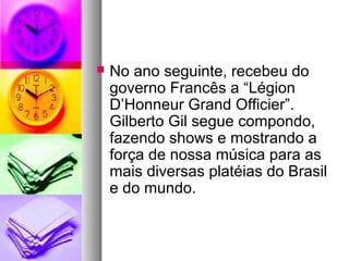    No ano seguinte, recebeu do
    governo Francês a “Légion
    D’Honneur Grand Officier”.
    Gilberto Gil segue compondo,
    fazendo shows e mostrando a
    força de nossa música para as
    mais diversas platéias do Brasil
    e do mundo.
 