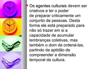    Os agentes culturais devem ser
    criativos e ter o poder
    de preparar criticamente um
    conjunto de pessoas. Desta
    forma ele está preparado para
    não só trazer em si a
    capacidade de acumular
    lembranças coletivas, mas
    também o dom de ordená-las,
    partindo da aptidão de
    compreender a dimensão
    temporal da cultura.
 