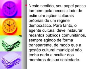    Neste sentido, seu papel passa
    também pela necessidade de
    estimular ações culturais
    próprias de um regime
    democrático. Para tanto, o
    agente cultural deve instaurar
    recantos públicos comunitários,
    sempre agindo de forma
    transparente, de modo que a
    gestão cultural municipal não
    tenha nada a ocultar dos
    membros de sua sociedade.
 