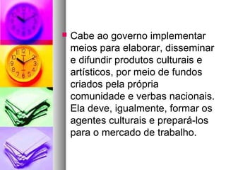    Cabe ao governo implementar
    meios para elaborar, disseminar
    e difundir produtos culturais e
    artísticos, por meio de fundos
    criados pela própria
    comunidade e verbas nacionais.
    Ela deve, igualmente, formar os
    agentes culturais e prepará-los
    para o mercado de trabalho.
 