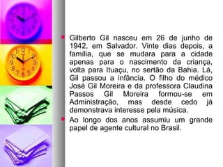    Gilberto Gil nasceu em 26 de junho de
    1942, em Salvador. Vinte dias depois, a
    família, que se mudara para a cidade
    apenas para o nascimento da criança,
    volta para Ituaçu, no sertão da Bahia. Lá,
    Gil passou a infância. O filho do médico
    José Gil Moreira e da professora Claudina
    Passos Gil Moreira formou-se em
    Administração, mas desde cedo já
    demonstrava interesse pela música.
   Ao longo dos anos assumiu um grande
    papel de agente cultural no Brasil.
 