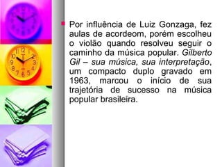    Por influência de Luiz Gonzaga, fez
    aulas de acordeom, porém escolheu
    o violão quando resolveu seguir o
    caminho da música popular. Gilberto
    Gil – sua música, sua interpretação,
    um compacto duplo gravado em
    1963, marcou o início de sua
    trajetória de sucesso na música
    popular brasileira.
 