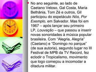    No ano seguinte, ao lado de
    Caetano Veloso, Gal Costa, Maria
    Bethânia, Tom Zé e outros, Gil
    participou do espetáculo Nós, Por 
    Exemplo, em Salvador. Mas foi em
    1967 – após lançar seu primeiro
    LP, Louvação – que passou a inserir
    novas sonoridades à música popular
    brasileira. Com “Alegria, Alegria”
    (Caetano) e “Domingo no parque”
    (de sua autoria), segundo lugar no III
    Festival de MPB da TV Record, fez
    eclodir o Tropicalismo, movimento
    que logo começou a incomodar a
    ditadura militar.
 