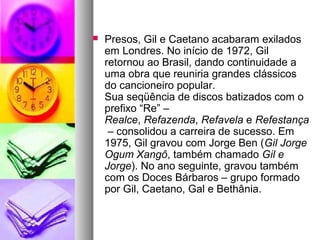    Presos, Gil e Caetano acabaram exilados
    em Londres. No início de 1972, Gil
    retornou ao Brasil, dando continuidade a
    uma obra que reuniria grandes clássicos
    do cancioneiro popular.
    Sua seqüência de discos batizados com o
    prefixo “Re” –
    Realce, Refazenda, Refavela e Refestança
     – consolidou a carreira de sucesso. Em
    1975, Gil gravou com Jorge Ben (Gil Jorge 
    Ogum Xangô, também chamado Gil e 
    Jorge). No ano seguinte, gravou também
    com os Doces Bárbaros – grupo formado
    por Gil, Caetano, Gal e Bethânia.
 