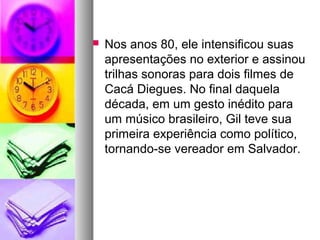    Nos anos 80, ele intensificou suas
    apresentações no exterior e assinou
    trilhas sonoras para dois filmes de
    Cacá Diegues. No final daquela
    década, em um gesto inédito para
    um músico brasileiro, Gil teve sua
    primeira experiência como político,
    tornando-se vereador em Salvador.
 