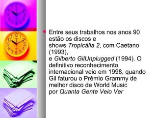    Entre seus trabalhos nos anos 90
    estão os discos e
    shows Tropicália 2, com Caetano
    (1993),
    e Gilberto GilUnplugged (1994). O
    definitivo reconhecimento
    internacional veio em 1998, quando
    Gil faturou o Prêmio Grammy de
    melhor disco de World Music
    por Quanta Gente Veio Ver
 