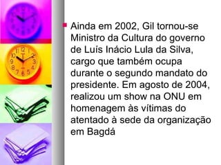    Ainda em 2002, Gil tornou-se
    Ministro da Cultura do governo
    de Luís Inácio Lula da Silva,
    cargo que também ocupa
    durante o segundo mandato do
    presidente. Em agosto de 2004,
    realizou um show na ONU em
    homenagem às vítimas do
    atentado à sede da organização
    em Bagdá
 