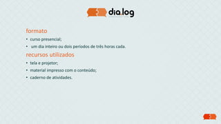formato
• curso presencial;
• um dia inteiro ou dois períodos de três horas cada.
recursos utilizados
• tela e projetor;
• material impresso com o conteúdo;
• caderno de atividades.
 