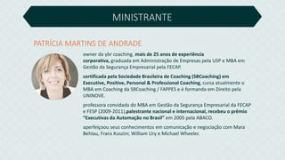 MINISTRANTE
owner da ybr coaching, mais de 25 anos de experiência
corporativa, graduada em Administração de Empresas pela USP e MBA em
Gestão da Segurança Empresarial pela FECAP.
certificada pela Sociedade Brasileira de Coaching (SBCoaching) em
Executive, Positive, Personal & Professional Coaching, cursa atualmente o
MBA em Coaching da SBCoaching / FAPPES e é formanda em Direito pela
UNINOVE.
professora convidada do MBA em Gestão da Segurança Empresarial da FECAP
e FESP (2009-2011),palestrante nacional e internacional, recebeu o prêmio
“Executivas da Automação no Brasil” em 2005 pela ABACO.
aperfeiçoou seus conhecimentos em comunicação e negociação com Mara
Behlau, Frans Kuszinr, William Ury e Michael Wheeler.
PATRÍCIA MARTINS DE ANDRADE
 