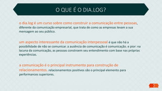 O QUE É O DIA.LOG?
o dia.log é um curso sobre como construir a comunicação entre pessoas,
diferente da comunicação empresarial, que trata de como as empresas levam a sua
mensagem ao seu público.
um aspecto interessante da comunicação interpessoal é que não há a
possibilidade de não se comunicar. a ausência de comunicação é comunicação. e pior: na
lacuna da comunicação, as pessoas constroem seu entendimento com base nas próprias
experiências.
a comunicação é o principal instrumento para construção de
relacionamentos. relacionamentos positivos são o principal elemento para
performances superiores.
 