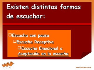 Existen distintas formasExisten distintas formas
de escuchar:de escuchar:
Escucha con pausaEscucha con pausa
Escucha ReceptivaEscucha Receptiva
Escucha Emocional oEscucha Emocional o
Aceptación en la escuchaAceptación en la escucha
 