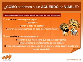 ¿CÓMO sabemos si un ACUERDO es VIABLE?
CRITERIOS para conocer que un posible pacto con los hijos es realizable
 Los HIJOS tienen capacidad para:
Razonarlos
Llevar a cabo lo pactado
Aceptar las consecuencias en caso de incumplimiento
 Los PADRES se comprometen a:
Preparar a sus hijos para que sepan hacer pactos
Estar atentos al cumplimiento de los mismos
Dirimir razonablemente lo que cabe en un pacto o debe seguir siendo una
norma inamovible
 
