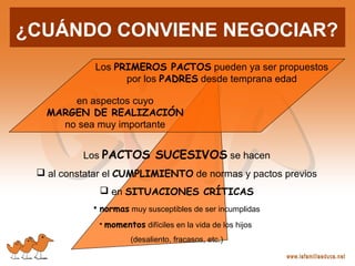 en aspectos cuyo
MARGEN DE REALIZACIÓN
no sea muy importante
Los PRIMEROS PACTOS pueden ya ser propuestos
por los PADRES desde temprana edad
Los PACTOS SUCESIVOS se hacen
 al constatar el CUMPLIMIENTO de normas y pactos previos
 en SITUACIONES CRÍTICAS
• normas muy susceptibles de ser incumplidas
• momentos difíciles en la vida de los hijos
(desaliento, fracasos, etc.)
¿CUÁNDO CONVIENE NEGOCIAR?
 