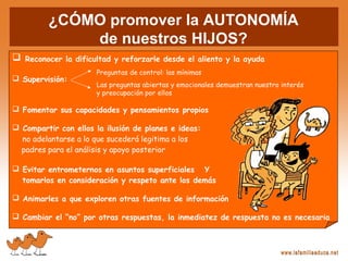  Reconocer la dificultad y reforzarle desde el aliento y la ayuda
 Supervisión:
 Fomentar sus capacidades y pensamientos propios
 Compartir con ellos la ilusión de planes e ideas:
no adelantarse a lo que sucederá legitima a los
padres para el análisis y apoyo posterior
 Evitar entrometernos en asuntos superficiales Y
tomarlos en consideración y respeto ante los demás
 Animarles a que exploren otras fuentes de información
 Cambiar el “no” por otras respuestas, la inmediatez de respuesta no es necesaria
Preguntas de control: las mínimas
Las preguntas abiertas y emocionales demuestran nuestro interés
y preocupación por ellos
¿CÓMO promover la AUTONOMÍA
de nuestros HIJOS?
 