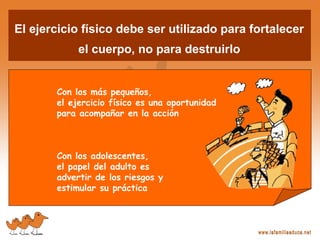 El ejercicio físico debe ser utilizado para fortalecer
el cuerpo, no para destruirlo
Con los más pequeños,
el ejercicio físico es una oportunidad
para acompañar en la acción
Con los adolescentes,
el papel del adulto es
advertir de los riesgos y
estimular su práctica
 