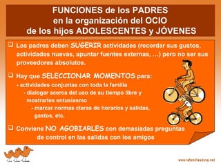 FUNCIONES de los PADRES
en la organización del OCIO
de los hijos ADOLESCENTES y JÓVENES
 Los padres deben SUGERIR actividades (recordar sus gustos,
actividades nuevas, apuntar fuentes externas, …) pero no ser sus
proveedores absolutos.
 Hay que SELECCIONAR MOMENTOS para:
- actividades conjuntas con toda la familia
- dialogar acerca del uso de su tiempo libre y
mostrarles entusiasmo
- marcar normas claras de horarios y salidas,
gastos, etc.
 Conviene NO AGOBIARLES con demasiadas preguntas
de control en las salidas con los amigos
 