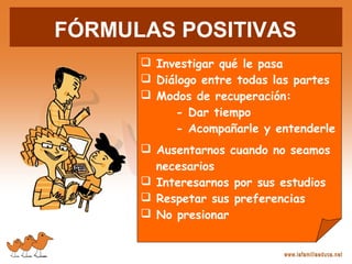 FÓRMULAS POSITIVAS
 Investigar qué le pasa
 Diálogo entre todas las partes
 Modos de recuperación:
- Dar tiempo
- Acompañarle y entenderle
 Ausentarnos cuando no seamos
necesarios
 Interesarnos por sus estudios
 Respetar sus preferencias
 No presionar
 