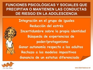 FUNCIONES PSICOLÓGICAS Y SOCIALES QUE
PRECIPITAN O MANTIENEN LAS CONDUCTAS
DE RIESGO EN LA ADOLESCENCIA
Integración en el grupo de iguales
Reducción del estrés
Incertidumbre sobre la propia identidad
Búsqueda de experiencias de
poder/protagonismo
Ganar autonomía respecto a los adultos
Rechazo a los modelos impositivos
Ganancia de un estatus diferenciado
 