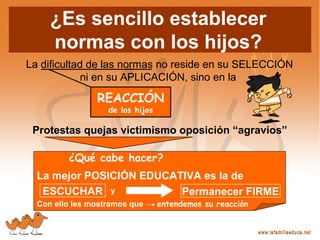 ¿Es sencillo establecer
normas con los hijos?
La dificultad de las normas no reside en su SELECCIÓN
ni en su APLICACIÓN, sino en la
REACCIÓN
de los hijos
Protestas quejas victimismo oposición “agravios”
¿Qué cabe hacer?
La mejor POSICIÓN EDUCATIVA es la de
y
Con ello les mostramos que entendemos su reacción
ESCUCHAR Permanecer FIRME
 