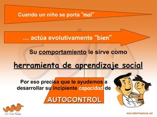 Por eso precisa que le ayudemos a
desarrollar su incipiente capacidad de
AUTOCONTROLAUTOCONTROL
Cuando un niño se porta “mal”
… actúa evolutivamente “bien”
Su comportamiento le sirve como
herramienta de aprendizaje social
 