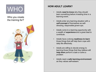 WHO
Who you create
the training for?
HOW ADULT LEARN?
• Adults need to know why they should
learn something before investing time in a
learning event.
• Adults enter any learning situation with a
self-concept of themselves as self-
directing, responsible grown-ups.
• Adults come to a learning opportunity with
a wealth of experience and a great deal to
contribute.
• Adults have a strong readiness to learn
those things that will help them cope with
daily life effectively.
• Adults are willing to devote energy to
learning those things that they believe will
help them perform a task or solve a
problem
• Adults need a safe learning environment
as they values self-esteem.
 