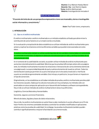 Alumno: Cruz Mamani Nataly Mariel
Docente: Mgr. José Ramiro Zapata
Tema: Análisis Multivariado
Materia: Investigaciónde mercadosII
“LIBEREMOS BOLIVIA”
ANÁLISIS MULTIVARIADO
“El secreto del éxitodesde una perspectivaempresarial es teneruna incansable,eterna e inextinguible
sedde informacióny conocimiento.”
Autor: Paul Tudor Jones,empresario.
1. INTRODUCCIÓN
1.1. Que es el análisismultivariado
El análisismultivariante oanálisismultivariado esunmétodo estadísticoutilizadoparadeterminarla
contribuciónde variosfactoresenunsimple eventooresultado.
En la evaluaciónyrecopilaciónde datosestadísticosse utilizanmétodosde análisismultivariantes para
aclarar y explicarlasrelacionesentrelasdiferentesvariablesque puedenestarasociadasconestos
datos.
El análisismultivariante siempre se utilizacuandohay más de tres variablesinvolucradas yel contextode
su contenidonoestáclaro.El objetivoesdetectarunaestructuraporun lado,yverificarlosdatosde las
estructuraspor otro.
En el contextode lausabilidadde unaweb,se puedenutilizarmétodosde análisismultivariante para
aumentarsistemáticamentelausabilidad.Mientrasque las pruebasA/Bsiempre aíslansólounapágina
web,losmétodosmultivariantesmuestranlasrelacionese interaccionesde varioselementos dentrode
una páginaweb. La expresividaddepende de qué ycuántoselementosde lawebse utilicen.Todoslos
elementosde lawebque permitenal usuariointeractuarconel sitioweba travésde la interfazde
usuariose considerangeneralmente variables.Estoincluye,enparticular,losque tienenun impactoen
el tipode conversión.
Originalmente,enlasestadísticasse utilizabanmétodosde pruebayanálisismultivariante paradescubrir
lasrelacionescausales.Dadoque loscálculosmanualessonmuycomplejos,losmétodossóloson
practicablesenotroscamposde aplicaciónconel desarrollodel hardware ysoftware correspondiente.
Hoy endía se utilizanmétodosde análisismultivarianteenáreasmuydiferentes:
Lingüística,CienciasNaturalesyHumanidades.
Economía, segurosyserviciosfinancieros.
Minería de datos, bigdata y basesde datosrelacionales.
Hoy endía, losanálisismultivariantesse suelenllevaracabo mediante el usode software conel finde
hacer frente alas enormescantidadesde datosycontrolarlas variablesmodificadasenaplicaciones
prácticas comolas pruebasde usabilidad.Sinembargo,laspruebasmultivariante tambiénpueden
contribuirsignificativamente amejorarlafacilidadde usoamenorescala.
 