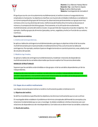 Alumno: Cruz Mamani Nataly Mariel
Docente: Mgr. José Ramiro Zapata
Tema: Análisis Multivariado
Materia: Investigaciónde mercadosII
“LIBEREMOS BOLIVIA”
Al igual que ocurría conel escalamientomultidimensional,el análisisclustereslasegundatécnica
empleadaenel proyecto.Suobjetivoesclasificarunamuestrade entidades(individuosovariables) en
un númeropequeñode gruposde formaque las observacionespertenecientesaun gruposeanmuy
similaresentre síymuydistintasdel resto.A diferenciadel AnálisisDiscriminantese desconoce el
númeroy lacomposiciónde dichosgrupos.Precisamente,eslautilizaciónde escalamiento
multidimensional,asícomodel análisiscluster,loque permite darrespuestaaesasdosincógnitas. Por
ejemplo, clasificargruposde alimentos(pescados,carnes,vegetalesyleche) enfunciónde susvalores
nutritivos.
Dependencianométrica.
1. Análisisde Correspondencias.
Se aplicaa tablasde contingenciamultidimensionalesypersigueunobjetivosimilaral de lasescalas
multidimensionalesperorepresentandosimultáneamentelasfilasycolumnasde lastablasde
contingencia.Porejemplo,analizarel paroenAragónteniendoencuentalaprovincia,sexo,edadynivel
de estudiosdel parado.
2. Modeloslog-lineales.
Se aplicana tablas de contingenciamultidimensional ymodelizan relacionesde dependencia
multidimensional de lasvariablesobservadasque buscanexplicarlas frecuenciasobservadas
MODELOS ESTRUCTURALES
Suponenque lasvariablesestándivididasendosgrupos:el de lasvariablesdependientesyel de las
independientes.
El objetivode estosmétodosesanalizar,nosólocómolasvariablesindependientesafectan alas
variablesdependientes,sinotambiéncómoestánrelacionadaslasvariablesde losdosgruposentre sí.
En el siguiente esquemase resumenlasdistintastécnicas.
2.4. Etapas de un análisis multivariante
Las etapasnecesariaspararealizarunanálisismultivariante puedensintetizarse en6:
1. Objetivosdel análisis.
Se define el problemaespecificandolosobjetivosylastécnicasmultivariantesque se vana utilizar.
El investigadordebe establecerel problemaentérminosconceptualesdefiniendolosconceptosylas
relacionesfundamentalesque se vana investigar.Se debenestablecersi dichasrelacionesvanaser
relacionesde dependenciaode interdependencia.Contodoestose determinanlasvariables aobservar.
2. Diseñodel análisis.
 