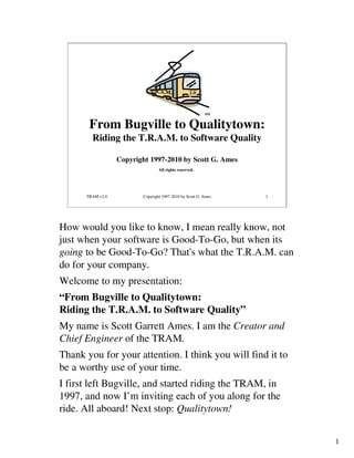 SM


       From Bugville to Qualitytown:
        Riding the T.R.A.M. to Software Quality

                  Copyright 1997-2010 by Scott G. Ames
                                 All rights reserved.




      TRAM v2.0          Copyright 1997-2010 by Scott G. Ames   1




How would you like to know, I mean really know, not
just when your software is Good-To-Go, but when its
going to be Good-To-Go? That's what the T.R.A.M. can
do for your company.
Welcome to my presentation:
“From Bugville to Qualitytown:
Riding the T.R.A.M. to Software Quality”
My name is Scott Garrett Ames. I am the Creator and
Chief Engineer of the TRAM.
Thank you for your attention. I think you will find it to
be a worthy use of your time.
I first left Bugville, and started riding the TRAM, in
1997, and now I’m inviting each of you along for the
ride. All aboard! Next stop: Qualitytown!


                                                                    1
 