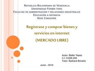REPUBLICA BOLIVARIANA DE VENEZUELA
UNIVERSIDAD FERMÍN TORO
FACULTAD DE ADMINISTRACIÓN Y RELACIONES INDUSTRIALES
EDUCACIÓN A DISTANCIA
SEDE CABUDARE
Registrase y comprar bienes y
servicios en internet
(MERCADO LIBRE)
Autor: Belén Yepez
C.I: 9.628.259
Tutor: Barbará Briceño
Junio - 2014
 