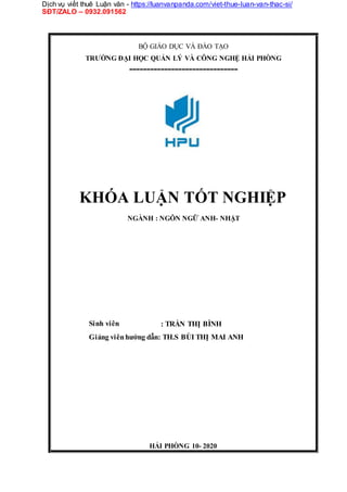 Dịch vụ viết thuê Luận văn - https://luanvanpanda.com/viet-thue-luan-van-thac-si/
SĐT/ZALO – 0932.091562
BỘ GIÁO DỤC VÀ ĐÀO TẠO
TRƯỜNG ĐẠI HỌC QUẢN LÝ VÀ CÔNG NGHỆ HẢI PHÒNG
-------------------------------
KHÓA LUẬN TỐT NGHIỆP
NGÀNH : NGÔN NGỮ ANH- NHẬT
Sinh viên : TRẦN THỊ BÌNH
Giảng viênhướng dẫn: TH.S BÙI THỊ MAI ANH
HẢI PHÒNG 10- 2020
 