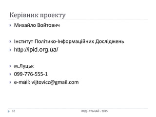 Керівник проекту
ІПІД - ТРАНАЙ - 201510
 Михайло Войтович
 Інститут Політико-Інформаційних Досліджень
 http://ipid.org.ua/
 м.Луцьк
 099-776-555-1
 e-mail: vijtovicz@gmail.com
 