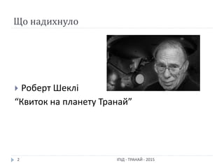 Що надихнуло
 Роберт Шеклі
“Квиток на планету Транай”
2 ІПІД - ТРАНАЙ - 2015
 