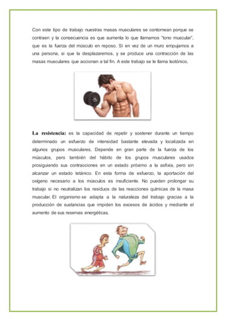Con este tipo de trabajo nuestras masas musculares se contornean porque se
contraen y la consecuencia es que aumenta lo que llamamos “tono muscular”,
que es la fuerza del músculo en reposo. Si en vez de un muro empujamos a
una persona, si que la desplazaremos, y se produce una contracción de las
masas musculares que accionan a tal fin. A este trabajo se le llama Isotónico.
La resistencia: es la capacidad de repetir y sostener durante un tiempo
determinado un esfuerzo de intensidad bastante elevada y localizada en
algunos grupos musculares. Depende en gran parte de la fuerza de los
músculos, pero también del hábito de los grupos musculares usados
prosiguiendo sus contracciones en un estado próximo a la asfixia, pero sin
alcanzar un estado tetánico. En esta forma de esfuerzo, la aportación del
oxígeno necesario a los músculos es insuficiente. No pueden prolongar su
trabajo si no neutralizan los residuos de las reacciones químicas de la masa
muscular. El organismo se adapta a la naturaleza del trabajo gracias a la
producción de sustancias que impiden los excesos de ácidos y mediante el
aumento de sus reservas energéticas.
 