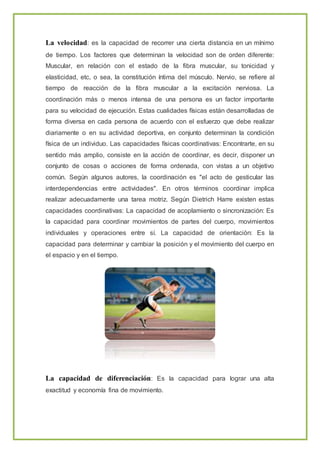 La velocidad: es la capacidad de recorrer una cierta distancia en un mínimo
de tiempo. Los factores que determinan la velocidad son de orden diferente:
Muscular, en relación con el estado de la fibra muscular, su tonicidad y
elasticidad, etc, o sea, la constitución íntima del músculo. Nervio, se refiere al
tiempo de reacción de la fibra muscular a la excitación nerviosa. La
coordinación más o menos intensa de una persona es un factor importante
para su velocidad de ejecución. Estas cualidades físicas están desarrolladas de
forma diversa en cada persona de acuerdo con el esfuerzo que debe realizar
diariamente o en su actividad deportiva, en conjunto determinan la condición
física de un individuo. Las capacidades físicas coordinativas: Encontrarte, en su
sentido más amplio, consiste en la acción de coordinar, es decir, disponer un
conjunto de cosas o acciones de forma ordenada, con vistas a un objetivo
común. Según algunos autores, la coordinación es "el acto de gesticular las
interdependencias entre actividades". En otros términos coordinar implica
realizar adecuadamente una tarea motriz. Según Dietrich Harre existen estas
capacidades coordinativas: La capacidad de acoplamiento o sincronización: Es
la capacidad para coordinar movimientos de partes del cuerpo, movimientos
individuales y operaciones entre sí. La capacidad de orientación: Es la
capacidad para determinar y cambiar la posición y el movimiento del cuerpo en
el espacio y en el tiempo.
La capacidad de diferenciación: Es la capacidad para lograr una alta
exactitud y economía fina de movimiento.
 