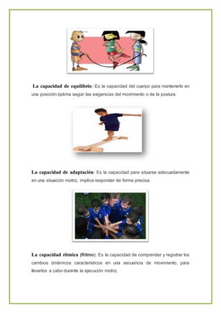 La capacidad de equilibrio: Es la capacidad del cuerpo para mantenerlo en
una posición óptima según las exigencias del movimiento o de la postura.
La capacidad de adaptación: Es la capacidad para situarse adecuadamente
en una situación motriz, implica responder de forma precisa.
La capacidad rítmica (Ritmo): Es la capacidad de comprender y registrar los
cambios dinámicos característicos en una secuencia de movimiento, para
llevarlos a cabo durante la ejecución motriz.
 
