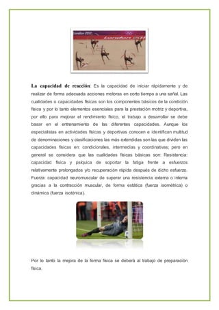 La capacidad de reacción: Es la capacidad de iniciar rápidamente y de
realizar de forma adecuada acciones motoras en corto tiempo a una señal. Las
cualidades o capacidades físicas son los componentes básicos de la condición
física y por lo tanto elementos esenciales para la prestación motriz y deportiva,
por ello para mejorar el rendimiento físico, el trabajo a desarrollar se debe
basar en el entrenamiento de las diferentes capacidades. Aunque los
especialistas en actividades físicas y deportivas conocen e identifican multitud
de denominaciones y clasificaciones las más extendidas son las que dividen las
capacidades físicas en: condicionales, intermedias y coordinativas; pero en
general se considera que las cualidades físicas básicas son: Resistencia:
capacidad física y psíquica de soportar la fatiga frente a esfuerzos
relativamente prolongados y/o recuperación rápida después de dicho esfuerzo.
Fuerza: capacidad neuromuscular de superar una resistencia externa o interna
gracias a la contracción muscular, de forma estática (fuerza isométrica) o
dinámica (fuerza isotónica).
Por lo tanto la mejora de la forma física se deberá al trabajo de preparación
física.
 