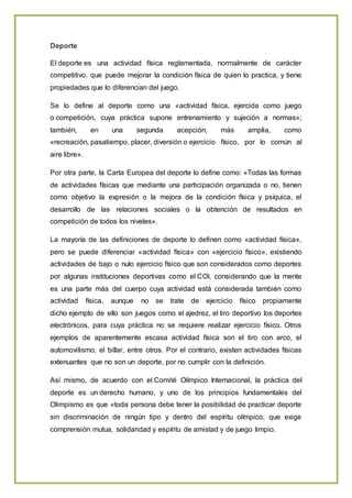 Deporte
El deporte es una actividad física reglamentada, normalmente de carácter
competitivo, que puede mejorar la condición física de quien lo practica, y tiene
propiedades que lo diferencian del juego.
Se lo define al deporte como una «actividad física, ejercida como juego
o competición, cuya práctica supone entrenamiento y sujeción a normas»;
también, en una segunda acepción, más amplia, como
«recreación, pasatiempo, placer, diversión o ejercicio físico, por lo común al
aire libre».
Por otra parte, la Carta Europea del deporte lo define como: «Todas las formas
de actividades físicas que mediante una participación organizada o no, tienen
como objetivo la expresión o la mejora de la condición física y psíquica, el
desarrollo de las relaciones sociales o la obtención de resultados en
competición de todos los niveles».
La mayoría de las definiciones de deporte lo definen como «actividad física»,
pero se puede diferenciar «actividad física» con «ejercicio físico», existiendo
actividades de bajo o nulo ejercicio físico que son considerados como deportes
por algunas instituciones deportivas como el COI, considerando que la mente
es una parte más del cuerpo cuya actividad está considerada también como
actividad física, aunque no se trate de ejercicio físico propiamente
dicho ejemplo de ello son juegos como el ajedrez, el tiro deportivo los deportes
electrónicos, para cuya práctica no se requiere realizar ejercicio físico. Otros
ejemplos de aparentemente escasa actividad física son el tiro con arco, el
automovilismo, el billar, entre otros. Por el contrario, existen actividades físicas
extenuantes que no son un deporte, por no cumplir con la definición.
Así mismo, de acuerdo con el Comité Olímpico Internacional, la práctica del
deporte es un derecho humano, y uno de los principios fundamentales del
Olimpismo es que «toda persona debe tener la posibilidad de practicar deporte
sin discriminación de ningún tipo y dentro del espíritu olímpico, que exige
comprensión mutua, solidaridad y espíritu de amistad y de juego limpio.
 