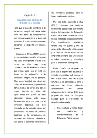 Capítulo 2
Características básicas del
deporte en la escuela
Para que el deporte contribuya a la
formación integral del niño/a debe
tener una serie de características
que iremos señalando a lo largo del
apartado. A continuación trataremos
opiniones al respecto de algunos
autores.
Siguiendo a Pintor, (1989), desde
el prisma de la formación, el deporte
hay que considerarlo desde dos
puntos de vista: uno, como
contenido de la Educación Física
que ayuda, junto con el resto de
áreas de la educación, a la
formación integral de la persona.
Otro, como "entidad que debe ser
objeto de enseñanza y aprendizaje
por sí misma; de ser en sí y por su
propia esencia un objeto de
logro". Estos dos puntos de vista
interactúan según este autor.
También nos dice que para que la
formación deportiva esté bien
orientada en la escuela, debe ser
considerada no como un proceso
destinado a la consecución de
máximos rendimientos deportivos,
sino como el comienzo temprano de
una formación planteada para un
futuro rendimiento máximo.
Por otro lado, siguiendo a Ruiz
(2001), considera que cualquier
tratamiento pedagógico del deporte
dentro del currículum de Educación
Física, debe tener correlación con el
trabajo realizado extraescolarmente.
Esta consideración deberíamos
tenerla muy en cuenta y unir los
nexos entre el deporte en la escuela
y el deporte en la edad escolar
dirigiendo siempre esa unión hacia
modelos formativos y educativos
para la enseñanza del deporte.
Fraile (1997) nos propone que
para que el deporte sea educativo el
modelo competitivo del mismo no
nos puede servir. Ello no supone
renunciar a la competición, pero sí
enfocarla de forma diferente,
aprovechando los valores
educativos de la misma. Este autor
propone una serie de principios
básicos para la enseñanza del
deporte en la escuela:
 Sus objetivos y metas deben
ser coincidentes y
complementarios de la
Educación Física escolar.
 