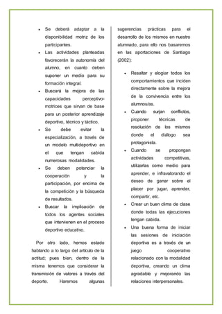  Se deberá adaptar a la
disponibilidad motriz de los
participantes.
 Las actividades planteadas
favorecerán la autonomía del
alumno, en cuanto deben
suponer un medio para su
formación integral.
 Buscará la mejora de las
capacidades perceptivo-
motrices que sirvan de base
para un posterior aprendizaje
deportivo, técnico y táctico.
 Se debe evitar la
especialización, a través de
un modelo multideportivo en
el que tengan cabida
numerosas modalidades.
 Se deben potenciar la
cooperación y la
participación, por encima de
la competición y la búsqueda
de resultados.
 Buscar la implicación de
todos los agentes sociales
que intervienen en el proceso
deportivo educativo.
Por otro lado, hemos estado
hablando a lo largo del artículo de la
actitud; pues bien, dentro de la
misma tenemos que considerar la
transmisión de valores a través del
deporte. Haremos algunas
sugerencias prácticas para el
desarrollo de los mismos en nuestro
alumnado, para ello nos basaremos
en las aportaciones de Santiago
(2002):
 Resaltar y elogiar todos los
comportamientos que inciden
directamente sobre la mejora
de la convivencia entre los
alumnos/as.
 Cuando surjan conflictos,
proponer técnicas de
resolución de los mismos
donde el diálogo sea
protagonista.
 Cuando se propongan
actividades competitivas,
utilizarlas como medio para
aprender, e infravalorando el
deseo de ganar sobre el
placer por jugar, aprender,
compartir, etc.
 Crear un buen clima de clase
donde todas las ejecuciones
tengan cabida.
 Una buena forma de iniciar
las sesiones de iniciación
deportiva es a través de un
juego cooperativo
relacionado con la modalidad
deportiva, creando un clima
agradable y mejorando las
relaciones interpersonales.
 