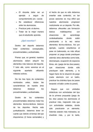  El docente debe ser un
ejemplo a seguir de
comportamiento pro - social.
 No establecer diferencias
entre los alumnos/as.
 Practicar junto al alumno.
 Tratar de la mejor manera
que el estudiante aprenda.
¿Qué enseñar?
Dentro del deporte debemos
tratar contenidos conceptuales,
procedimentales y actitudinales.
Pienso que, en general, nuestros
alumnos/as deben adquirir los
elementos más básicos del deporte.
Y todo ello, como veremos en el
siguiente apartado utilizando
métodos activos.
De los tres tipos de contenidos
nombrados antes, dadas las
características de nuestra área
debemos destacar los
procedimentales y actitudinales.
Dentro de los contenidos
procedimentales debemos incluir los
elementos técnico-tácticos básicos
de los deportes. Hecha esta
puntualización, debemos tener en
cuenta que debido al tiempo del que
disponemos (2 horas semanales) y
el hecho de que no sólo debemos
enseñar este contenido, en tan
pocas sesiones es muy difícil que
nuestros alumnos/as progresen
motrizmente en un deporte. Por ello,
debemos ofrecerles una formación
básica multideportiva con
situaciones de aprendizaje
contextualizadas donde estén
practicando a la vez varios
elementos técnico-tácticos. Así por
ejemplo, cuando enseñemos el
pase en baloncesto, es más eficaz
proponer un juego donde practiquen
además otros elementos como bote,
desmarques, ocupación de espacios
libres, etc. (juego de los diez pases),
que situaciones donde sólo
practiquen este elemento, y lo
hagan fuera de la situación de juego
(cada alumno/a con un balón,
practicar los distintos tipos de pases
lanzando el balón contra la pared).
Seguro que con unidades
didácticas con actividades del tipo
de la primera propuesta (juego de
los diez pases) los alumnos/as al
practicar más, mejorarán más que
con actividades aisladas, donde
sólo practicarán un elemento.
Además estarán más motivados, se
divertirán más, y por lo tanto,
 