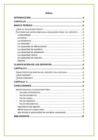 Índice
INTRODUCCIÓN ....................................................................................4
CAPITULO1 ...........................................................................................0
MARCO TEÓRICO .................................................................................0
¿QUÉ ES EDUCACIÓN FÍSICA?.................................................................0
FACTORES QUE INTERVIENEN EN LA EDUCACIÓN FÍSICA Y EL DEPORTE: .......3
La flexibilidad: ...................................................................................3
La fuerza:..........................................................................................3
La resistencia: ...................................................................................4
La velocidad......................................................................................5
La capacidad de diferenciación .........................................................5
La capacidad de equilibrio.................................................................6
La capacidad de adaptación..............................................................6
La capacidad rítmica .........................................................................6
La capacidad de reacción..................................................................7
Deporte.............................................................................................8
CLASIFICACIÓN DE LOS DEPORTES. .................................................0
CAPÍTULO 2 ..........................................................................................0
CARACTERÍSTICAS BÁSICAS DEL DEPORTE EN LA ESCUELA .........................0
¿QUÉ ENSEÑAR? ...................................................................................2
¿CÓMO ENSEÑAR? ................................................................................3
CAPÍTULO 3 .........................................................................................0
CONCLUSIONES ...................................................................................0
IMPORTANCIA DE LA EDUCACIÓN FÍSICA ....................................................0
VALORES INTRÍNSECOS.....................................................................1
VALOR AGONÍSTICO ..........................................................................1
VALOR LÚDICO .................................................................................1
VALOR HIGIÉNICO .............................................................................2
VALOR HEDONÍSTICO ........................................................................3
Importancia del deporte.....................................................................3
Mente sana en cuerpo sano ..............................................................5
Nos brinda la oportunidad de socializar sanamente ...........................5
BIBLIOGRAFÍA ....................................................................................10
 