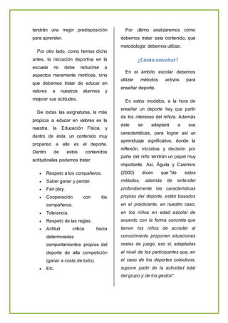 tendrán una mejor predisposición
para aprender.
Por otro lado, como hemos dicho
antes, la iniciación deportiva en la
escuela no debe reducirse a
aspectos meramente motrices, sino
que debemos tratar de educar en
valores a nuestros alumnos y
mejorar sus actitudes.
De todas las asignaturas, la más
propicia a educar en valores es la
nuestra, la Educación Física, y
dentro de ésta, un contenido muy
propenso a ello es el deporte.
Dentro de estos contenidos
actitudinales podemos tratar:
 Respeto a los compañeros.
 Saber ganar y perder.
 Fair play.
 Cooperación con los
compañeros.
 Tolerancia.
 Respeto de las reglas.
 Actitud crítica hacia
determinados
comportamientos propios del
deporte de alta competición
(ganar a costa de todo).
 Etc.
Por último analizaremos cómo
debemos tratar este contenido, qué
metodología debemos utilizar.
¿Cómo enseñar?
En el ámbito escolar debemos
utilizar métodos activos para
enseñar deporte.
En estos modelos, a la hora de
enseñar un deporte hay que partir
de los intereses del niño/a. Además
éste se adaptará a sus
características, para lograr así un
aprendizaje significativo, donde la
reflexión, iniciativa y decisión por
parte del niño tendrán un papel muy
importante. Así, Águila y Casimiro
(2000) dicen que "de estos
métodos, además de entender
profundamente las características
propias del deporte, están basados
en el practicante, en nuestro caso,
en los niños en edad escolar de
acuerdo con la forma concreta que
tienen los niños de acceder al
conocimiento proponen situaciones
reales de juego, eso sí, adaptadas
al nivel de los participantes que, en
el caso de los deportes colectivos,
supone partir de la actividad total
del grupo y de los gestos".
 