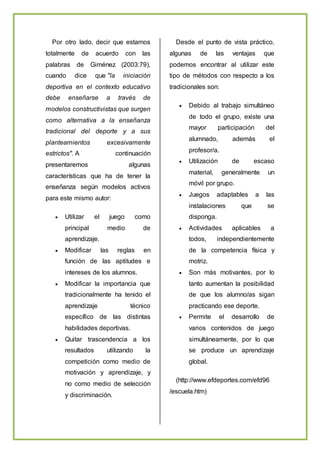 Por otro lado, decir que estamos
totalmente de acuerdo con las
palabras de Giménez (2003:79),
cuando dice que "la iniciación
deportiva en el contexto educativo
debe enseñarse a través de
modelos constructivistas que surgen
como alternativa a la enseñanza
tradicional del deporte y a sus
planteamientos excesivamente
estrictos". A continuación
presentaremos algunas
características que ha de tener la
enseñanza según modelos activos
para este mismo autor:
 Utilizar el juego como
principal medio de
aprendizaje.
 Modificar las reglas en
función de las aptitudes e
intereses de los alumnos.
 Modificar la importancia que
tradicionalmente ha tenido el
aprendizaje técnico
específico de las distintas
habilidades deportivas.
 Quitar trascendencia a los
resultados utilizando la
competición como medio de
motivación y aprendizaje, y
no como medio de selección
y discriminación.
Desde el punto de vista práctico,
algunas de las ventajas que
podemos encontrar al utilizar este
tipo de métodos con respecto a los
tradicionales son:
 Debido al trabajo simultáneo
de todo el grupo, existe una
mayor participación del
alumnado, además el
profesor/a.
 Utilización de escaso
material, generalmente un
móvil por grupo.
 Juegos adaptables a las
instalaciones que se
disponga.
 Actividades aplicables a
todos, independientemente
de la competencia física y
motriz.
 Son más motivantes, por lo
tanto aumentan la posibilidad
de que los alumno/as sigan
practicando ese deporte.
 Permite el desarrollo de
varios contenidos de juego
simultáneamente, por lo que
se produce un aprendizaje
global.
(http://www.efdeportes.com/efd96
/escuela.htm)
 